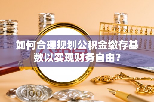 广宁如何合理规划公积金缴存基数以实现财务自由？