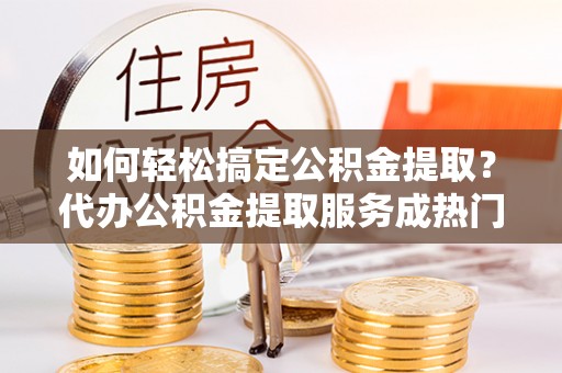 广宁如何轻松搞定公积金提取？代办公积金提取服务成热门选择