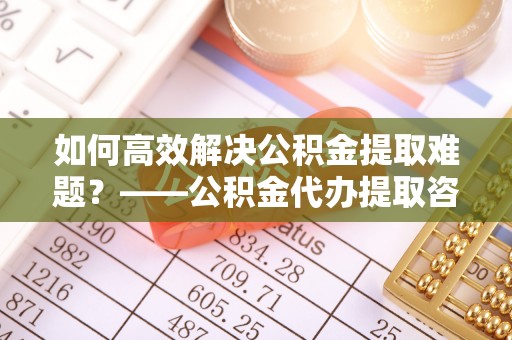 广宁如何高效解决公积金提取难题？——公积金代办提取咨询服务全解析