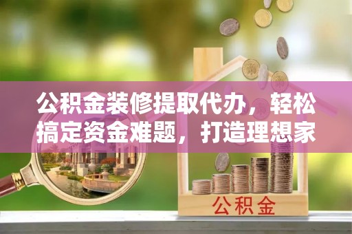 广宁公积金装修提取代办，轻松搞定资金难题，打造理想家居