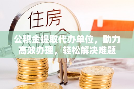 广宁公积金提取代办单位，助力高效办理，轻松解决难题