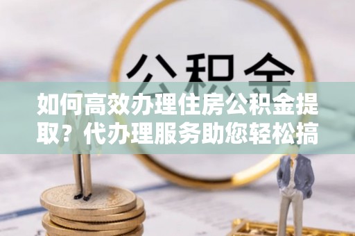 广宁如何高效办理住房公积金提取？代办理服务助您轻松搞定