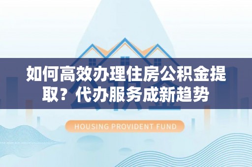 广宁如何高效办理住房公积金提取？代办服务成新趋势