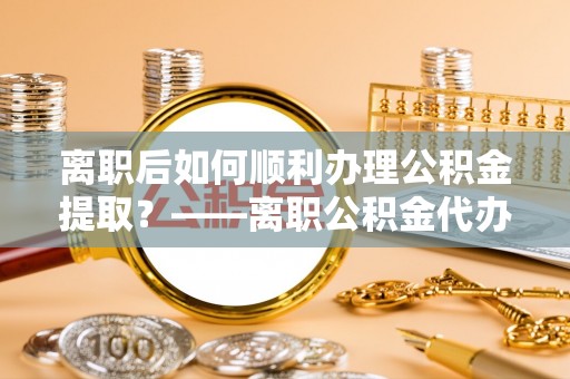 广宁离职后如何顺利办理公积金提取？——离职公积金代办提取全攻略