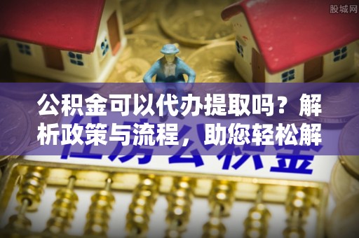 广宁公积金可以代办提取吗？解析政策与流程，助您轻松解决疑问