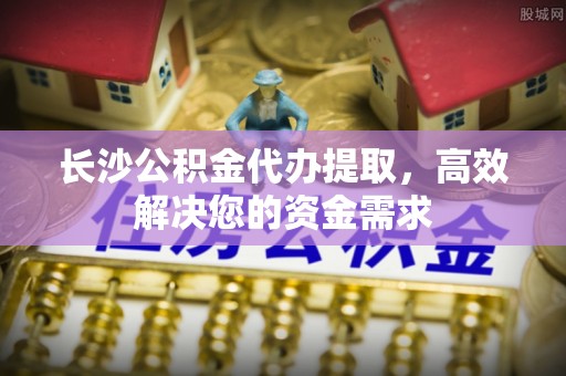 广宁长沙公积金代办提取，高效解决您的资金需求