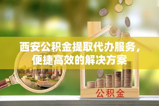 广宁西安公积金提取代办服务，便捷高效的解决方案
